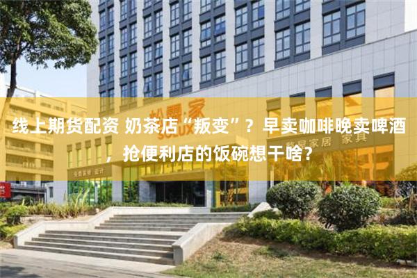线上期货配资 奶茶店“叛变”？早卖咖啡晚卖啤酒，抢便利店的饭碗想干啥？