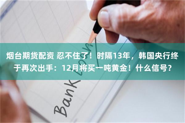 烟台期货配资 忍不住了！时隔13年，韩国央行终于再次出手：12月将买一吨黄金！什么信号？