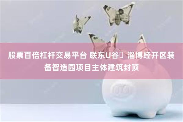 股票百倍杠杆交易平台 联东U谷・淄博经开区装备智造园项目主体建筑封顶