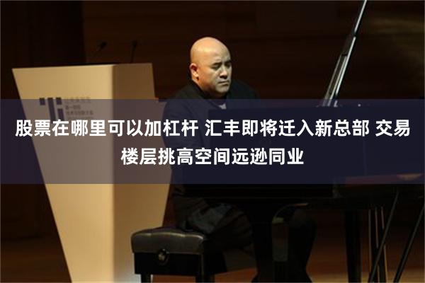 股票在哪里可以加杠杆 汇丰即将迁入新总部 交易楼层挑高空间远逊同业