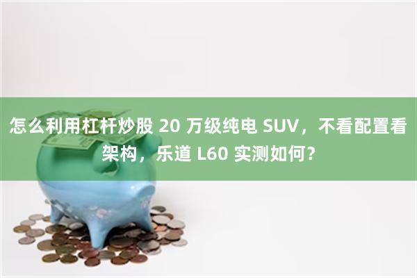 怎么利用杠杆炒股 20 万级纯电 SUV，不看配置看架构，乐道 L60 实测如何？