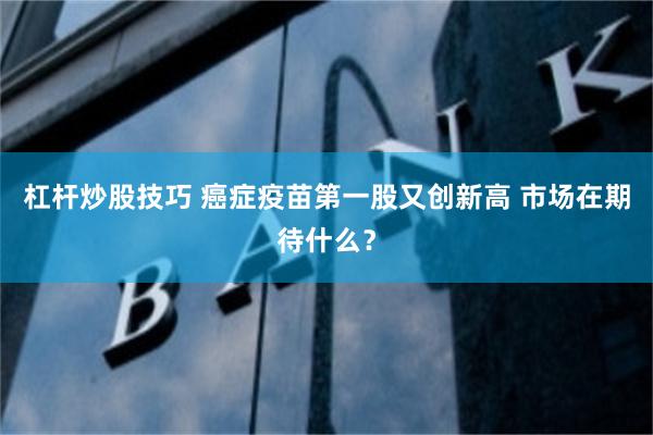 杠杆炒股技巧 癌症疫苗第一股又创新高 市场在期待什么？