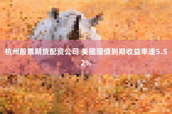 杭州股票期货配资公司 美國國債到期收益率達5.52%