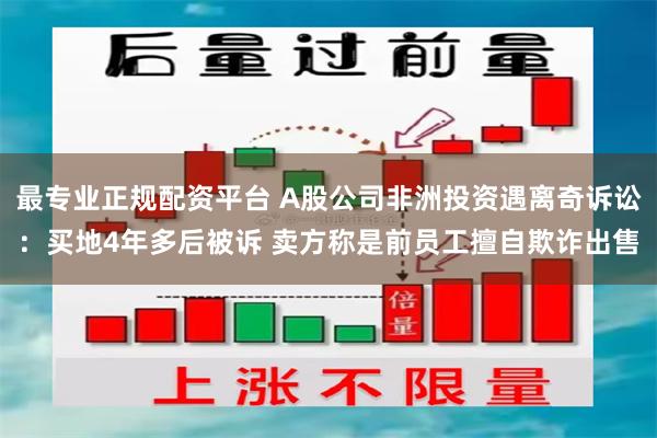 最专业正规配资平台 A股公司非洲投资遇离奇诉讼:买地4年多后被诉 卖方称是前员工擅自欺诈出售