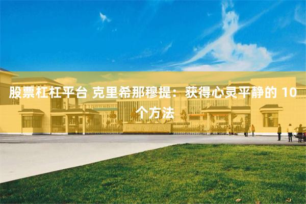 股票杠杠平台 克里希那穆提：获得心灵平静的 10 个方法