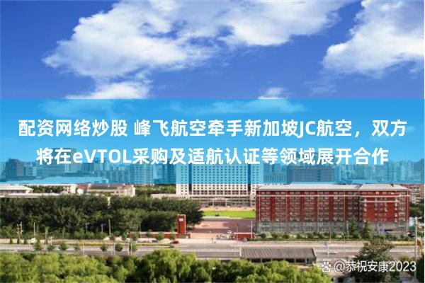 配资网络炒股 峰飞航空牵手新加坡JC航空，双方将在eVTOL采购及适航认证等领域展开合作