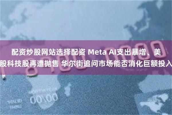 配资炒股网站选择配资 Meta AI支出暴增、美股科技股再遭抛售 华尔街追问市场能否消化巨额投入