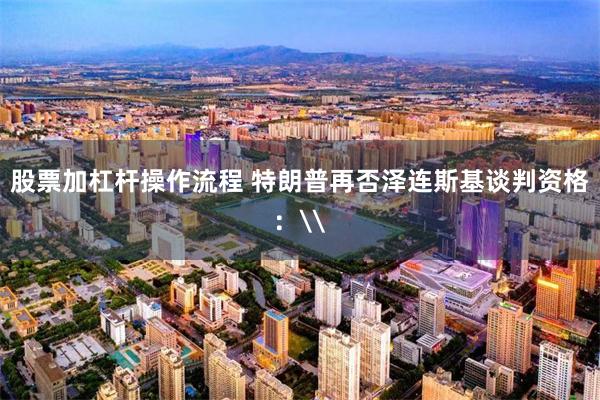 股票加杠杆操作流程 特朗普再否泽连斯基谈判资格：\