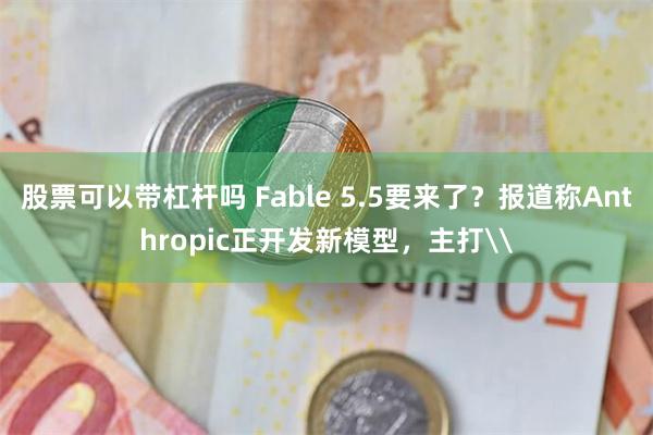 股票可以带杠杆吗 Fable 5.5要来了？报道称Anthropic正开发新模型，主打\