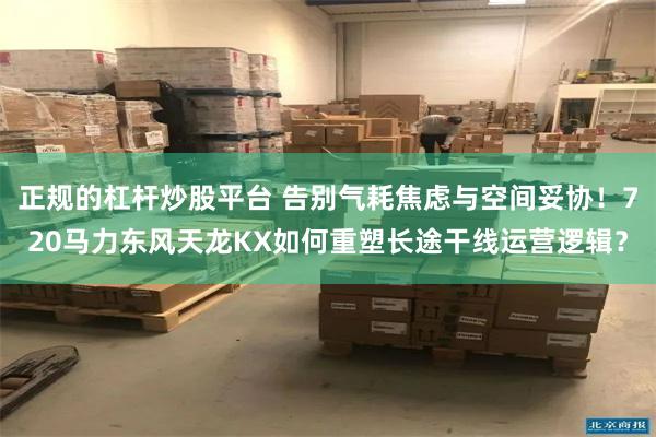 正规的杠杆炒股平台 告别气耗焦虑与空间妥协！720马力东风天龙KX如何重塑长途干线运营逻辑？