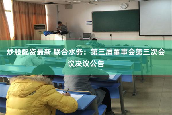 炒股配资最新 联合水务：第三届董事会第三次会议决议公告